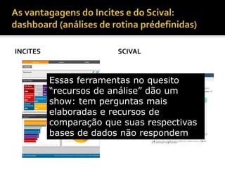 INCITES SCIVAL
Essas ferramentas no quesito
“recursos de análise” dão um
show: tem perguntas mais
elaboradas e recursos de
comparação que suas respectivas
bases de dados não respondem
 