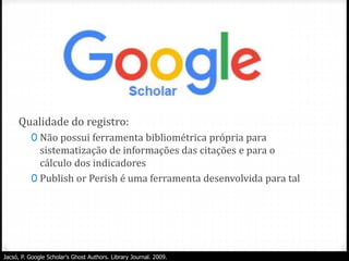 Qualidade do registro:
0 Não possui ferramenta bibliométrica própria para
sistematização de informações das citações e para o
cálculo dos indicadores
0 Publish or Perish é uma ferramenta desenvolvida para tal
Jacsó, P. Google Scholar's Ghost Authors. Library Journal. 2009.
 