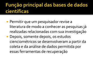  Permitir que um pesquisador revise a
literatura de modo a conhecer as pesquisas já
realizadas relacionadas com sua investigação
 Depois, somente depois, os estudos
cienciométricos se desenvolveram a partir da
coleta e da análise de dados permitida por
essas ferramentas de recuperação
 