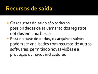  Os recursos de saída são todas as
possibilidades de salvamento dos registros
obtidos em uma busca
 Fora da base de dados, os arquivos salvos
podem ser analisados com recursos de outros
softwares, permitindo novas visões e a
produção de novos indicadores
 