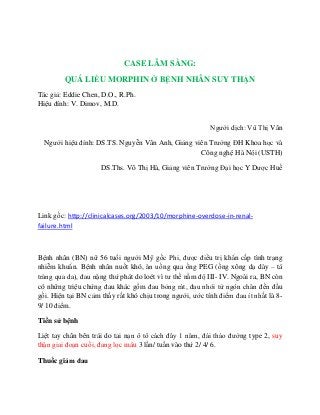 CASE LÂM SÀNG: 
QUÁ LIỀU MORPHIN Ở BỆNH NHÂN SUY THẬN 
Tác giả: Eddie Chen, D.O., R.Ph. 
Hiệu đính: V. Dimov, M.D. 
Người dịch: Vũ Thị Vân 
Người hiệu đính: DS.TS. Nguyễn Vân Anh, Giảng viên Trường ĐH Khoa học và Công nghệ Hà Nội (USTH) 
DS.Ths. Võ Thị Hà, Giảng viên Trường Đại học Y Dược Huế 
Link gốc: http://clinicalcases.org/2003/10/morphine-overdose-in-renal- failure.html 
Bệnh nhân (BN) nữ 56 tuổi người Mỹ gốc Phi, được điều trị khẩn cấp tình trạng nhiễm khuẩn. Bệnh nhân nuốt khó, ăn uống qua ống PEG (ống xông dạ dày – tá tràng qua da), đau nặng thứ phát do loét vì tư thế nằm độ III- IV. Ngoài ra, BN còn có những triệu chứng đau khác gồm đau bỏng rát, đau nhói từ ngón chân đến đầu gối. Hiện tại BN cảm thấy rất khó chịu trong người, ước tính điểm đau ít nhất là 8- 9/ 10 điểm. 
Tiền sử bệnh 
Liệt tay chân bên trái do tai nạn ô tô cách đây 1 năm, đái tháo đường type 2, suy thận giai đoạn cuối, đang lọc máu 3 lần/ tuần vào thứ 2/ 4/ 6. 
Thuốc giảm đau  