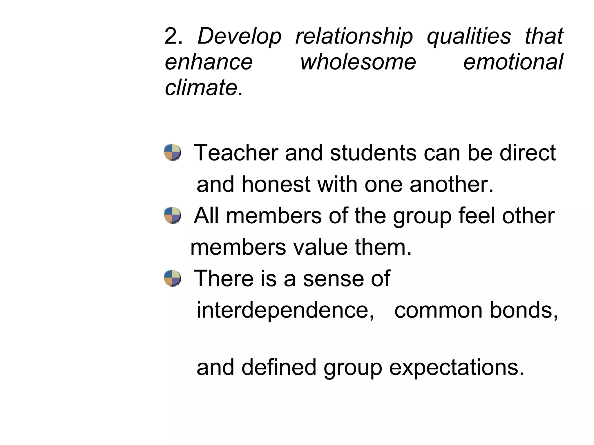 2. Develop relationship qualities that
enhance wholesome emotional
climate.
Teacher and students can be direct
and honest with one another.
All members of the group feel other
members value them.
There is a sense of
interdependence, common bonds,
and defined group expectations.
 