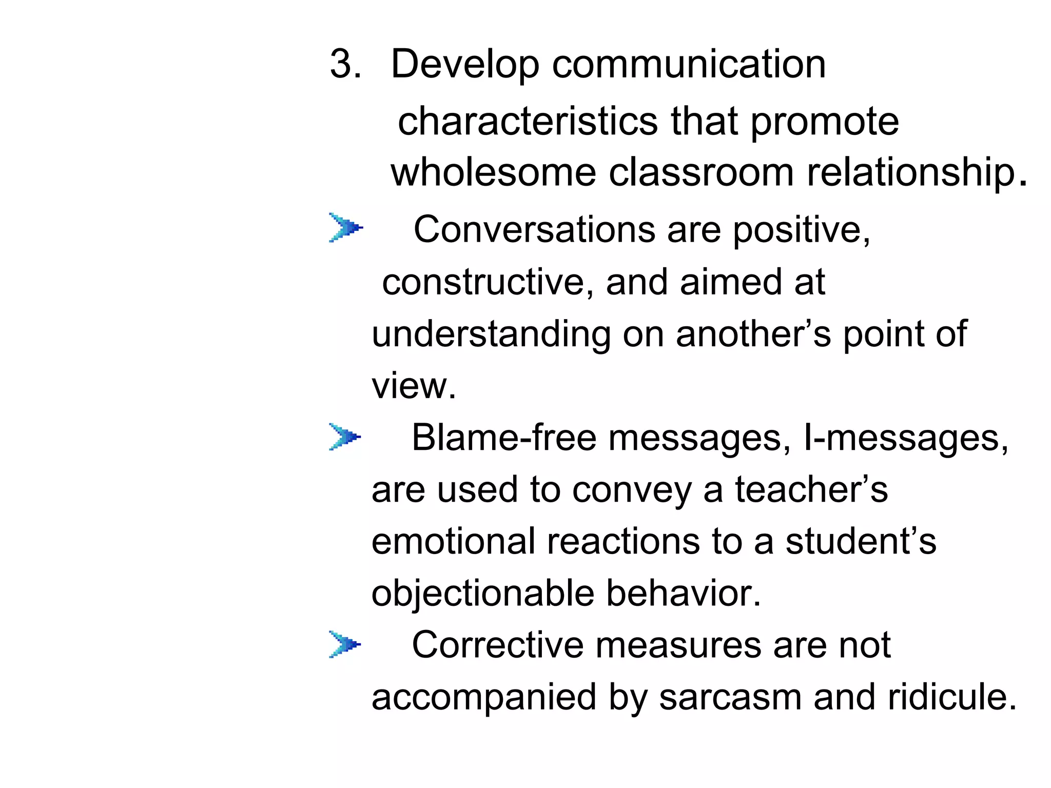 3. Develop communication
characteristics that promote
wholesome classroom relationship.
Conversations are positive,
constructive, and aimed at
understanding on another’s point of
view.
Blame-free messages, I-messages,
are used to convey a teacher’s
emotional reactions to a student’s
objectionable behavior.
Corrective measures are not
accompanied by sarcasm and ridicule.
 