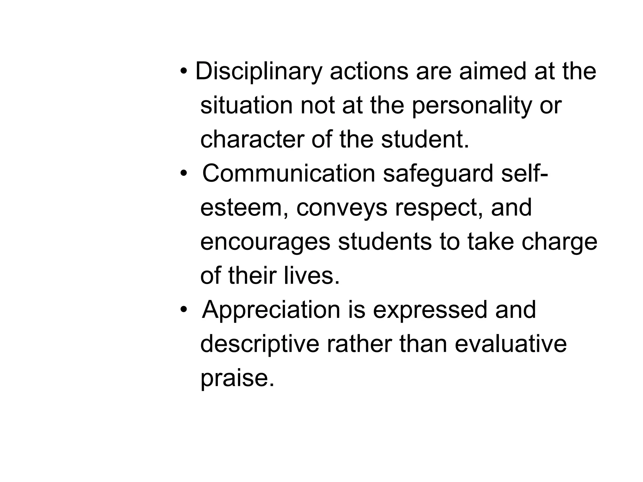 • Disciplinary actions are aimed at the
situation not at the personality or
character of the student.
• Communication safeguard self-
esteem, conveys respect, and
encourages students to take charge
of their lives.
• Appreciation is expressed and
descriptive rather than evaluative
praise.
 