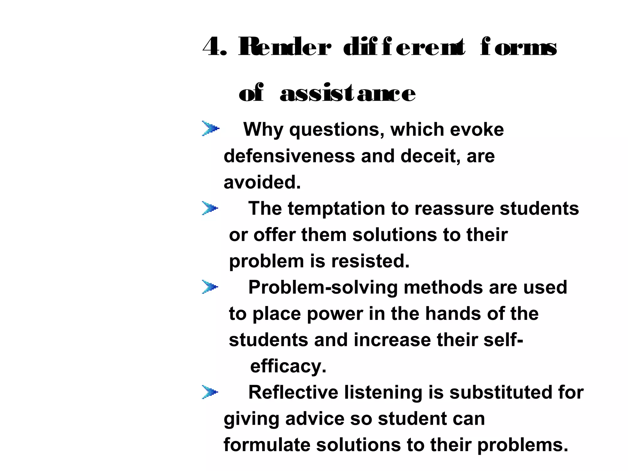 4. Render different forms
of assistance
Why questions, which evoke
defensiveness and deceit, are
avoided.
The temptation to reassure students
or offer them solutions to their
problem is resisted.
Problem-solving methods are used
to place power in the hands of the
students and increase their self-
efficacy.
Reflective listening is substituted for
giving advice so student can
formulate solutions to their problems.
 