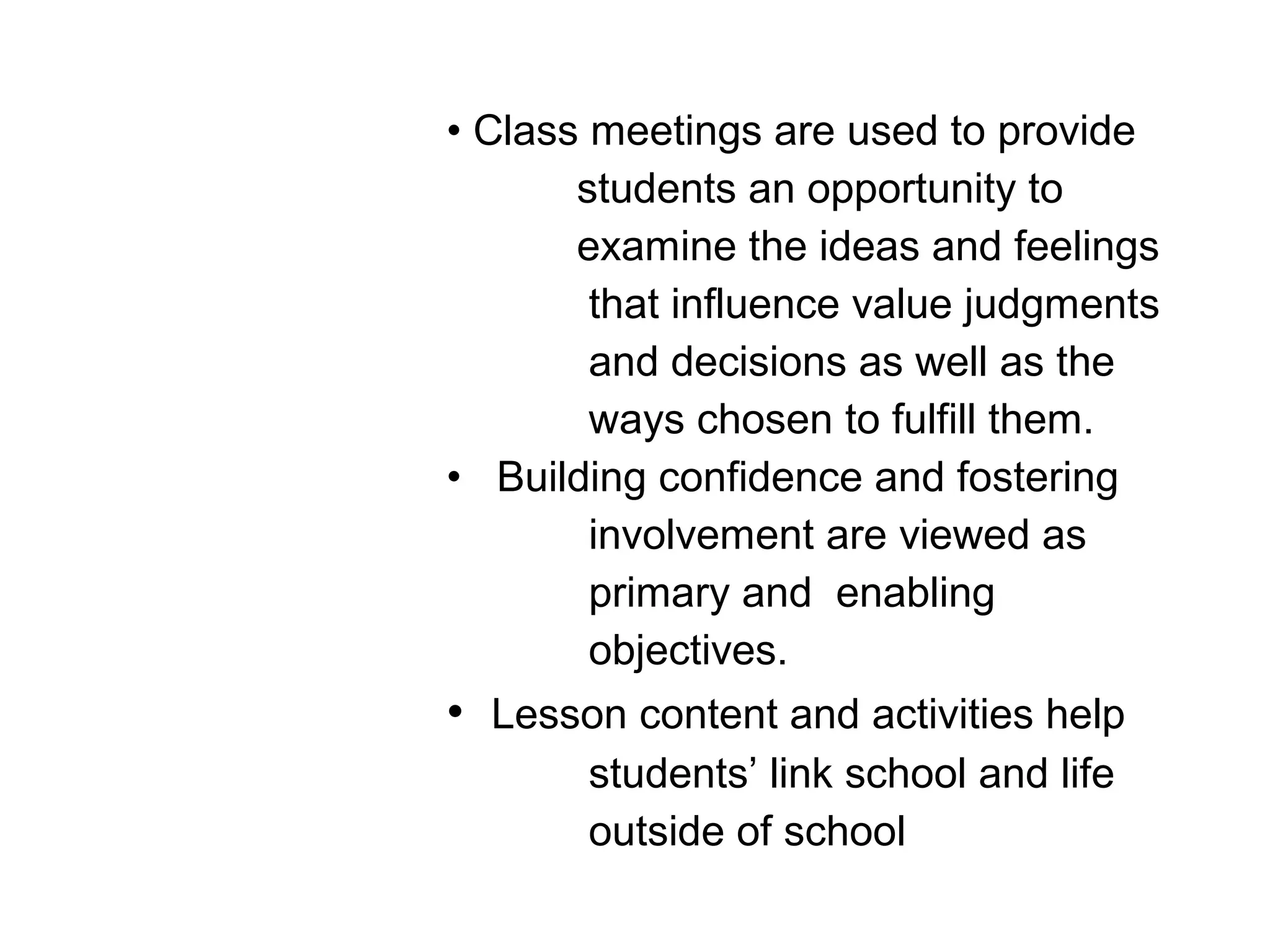 • Class meetings are used to provide
students an opportunity to
examine the ideas and feelings
that influence value judgments
and decisions as well as the
ways chosen to fulfill them.
• Building confidence and fostering
involvement are viewed as
primary and enabling
objectives.
• Lesson content and activities help
students’ link school and life
outside of school
 