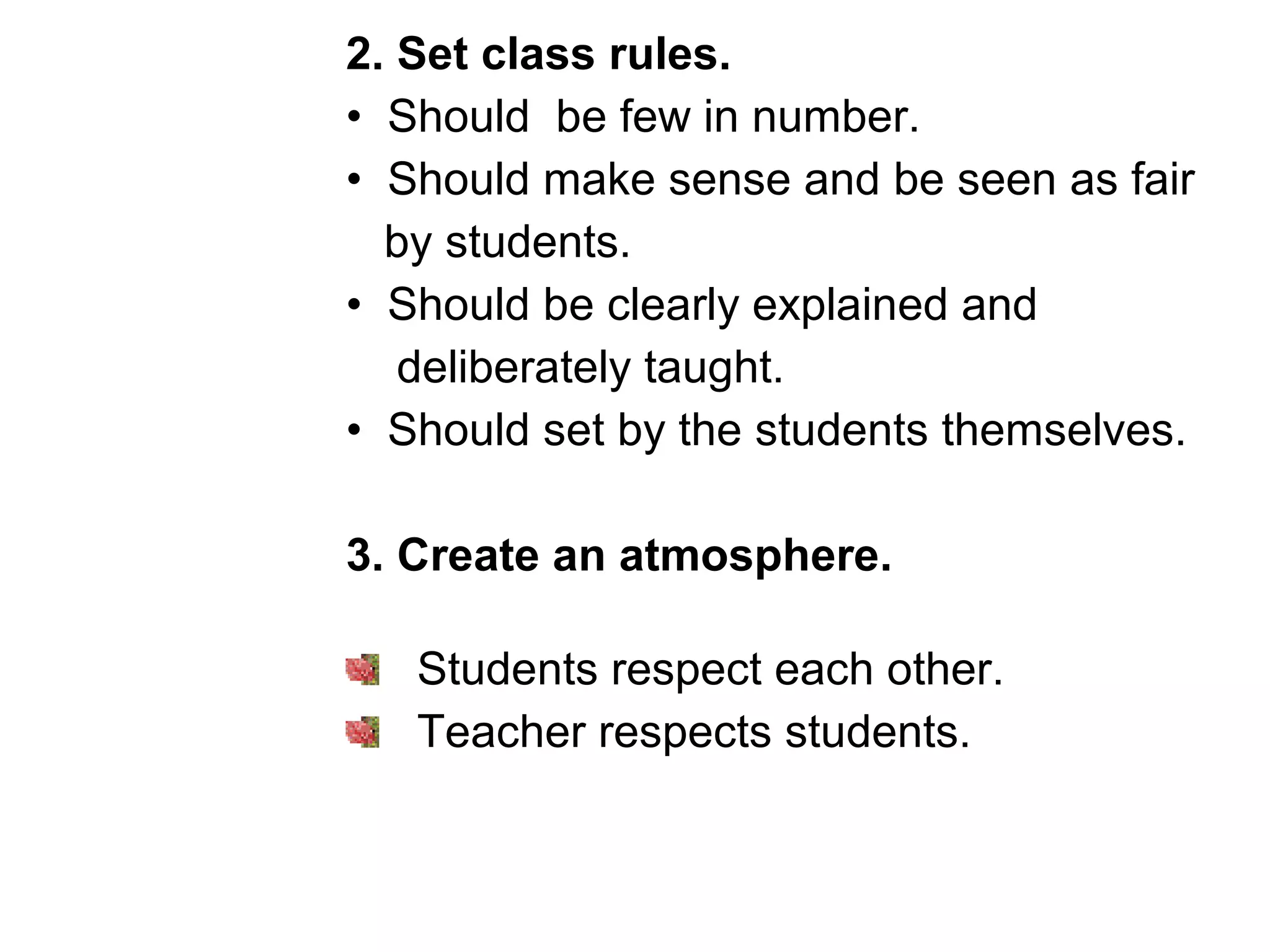 2. Set class rules.
• Should be few in number.
• Should make sense and be seen as fair
by students.
• Should be clearly explained and
deliberately taught.
• Should set by the students themselves.
3. Create an atmosphere.
Students respect each other.
Teacher respects students.
 