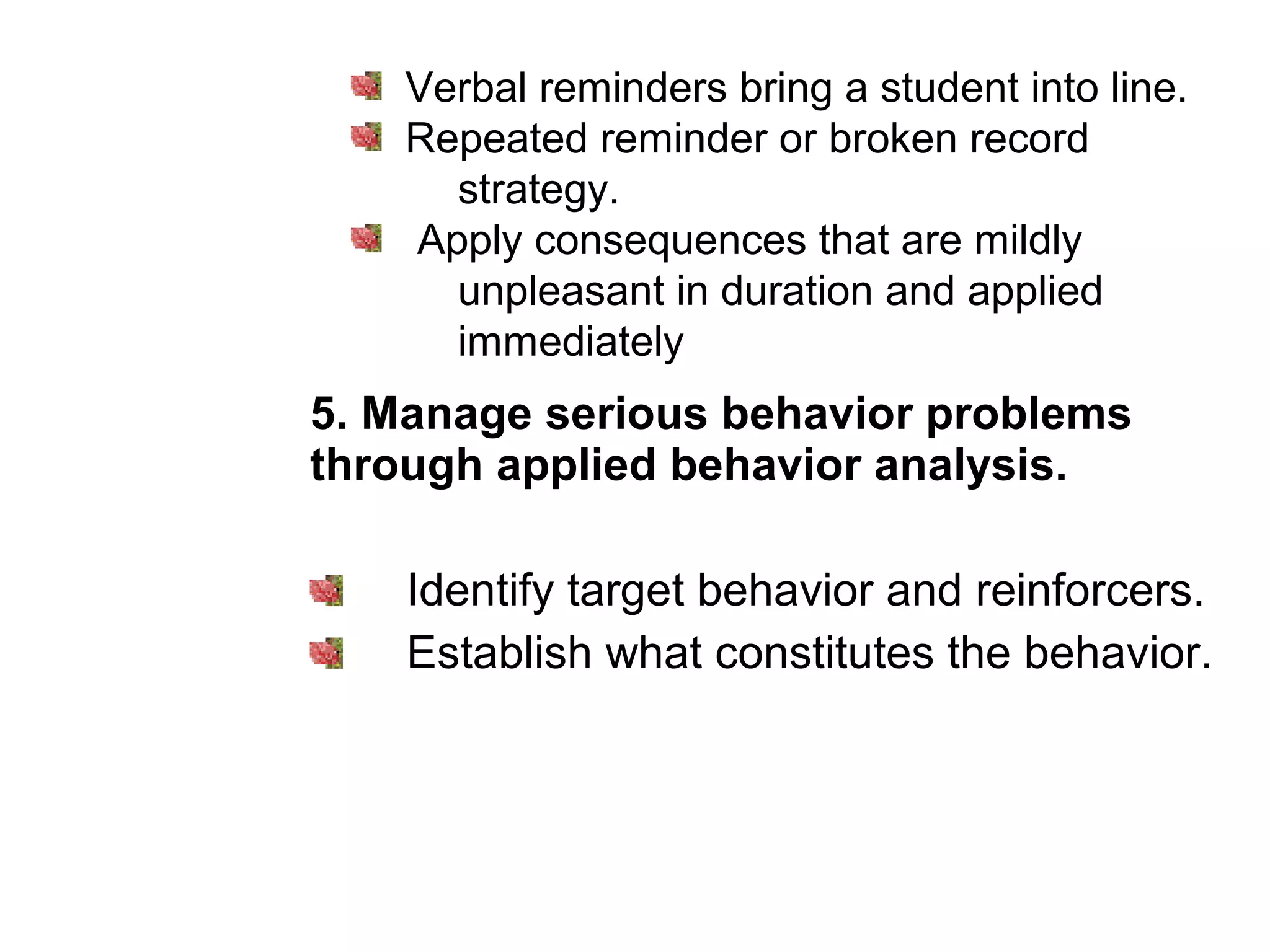 5. Manage serious behavior problems
through applied behavior analysis.
Identify target behavior and reinforcers.
Establish what constitutes the behavior.
Verbal reminders bring a student into line.
Repeated reminder or broken record
strategy.
Apply consequences that are mildly
unpleasant in duration and applied
immediately
 
