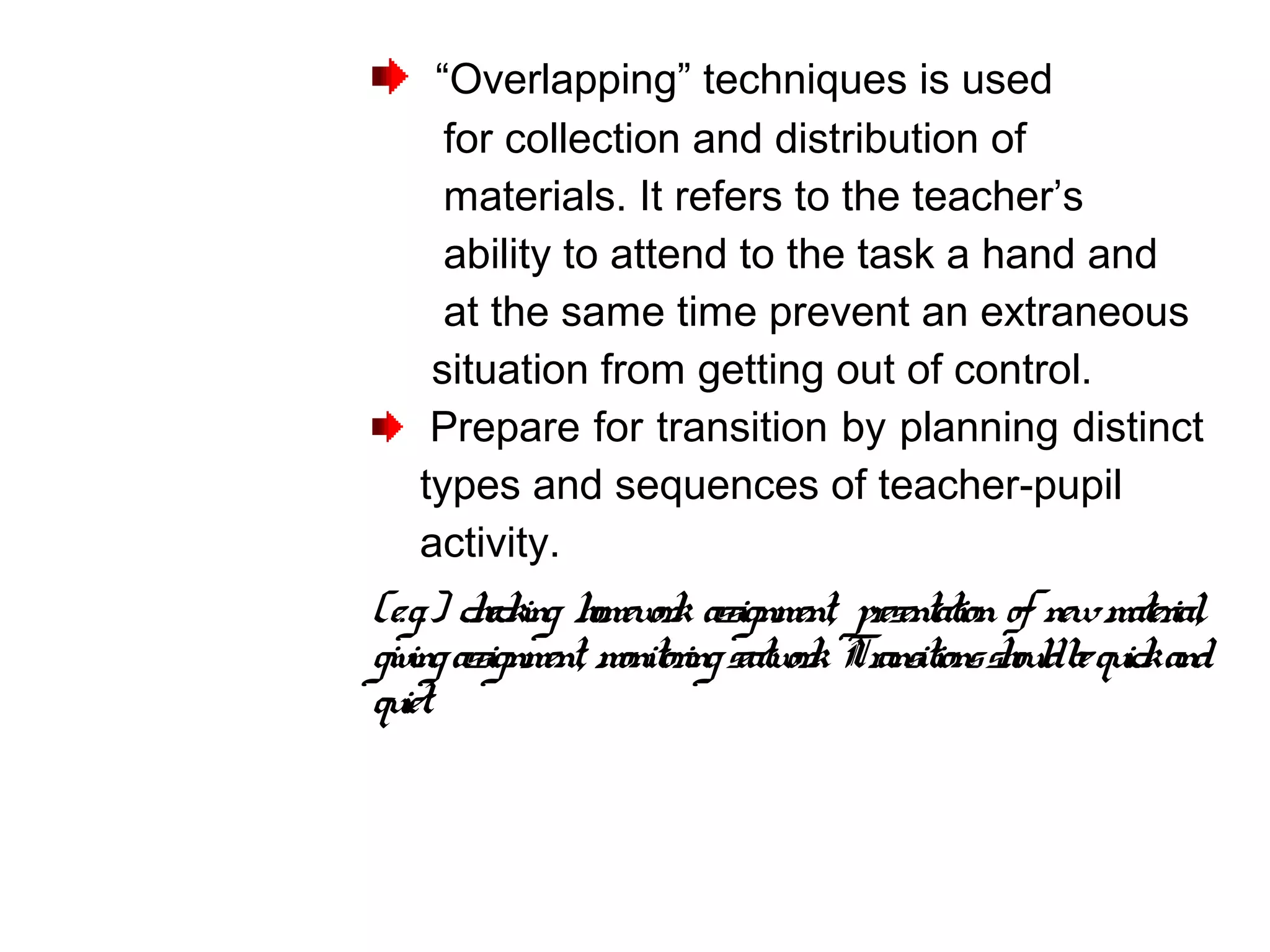 “Overlapping” techniques is used
for collection and distribution of
materials. It refers to the teacher’s
ability to attend to the task a hand and
at the same time prevent an extraneous
situation from getting out of control.
Prepare for transition by planning distinct
types and sequences of teacher-pupil
activity.
(e.g.) checking homework assignment, presentation of newmaterial,
givingassignment, monitoringseatwork. Transitionsshouldbequickand
quiet.
 