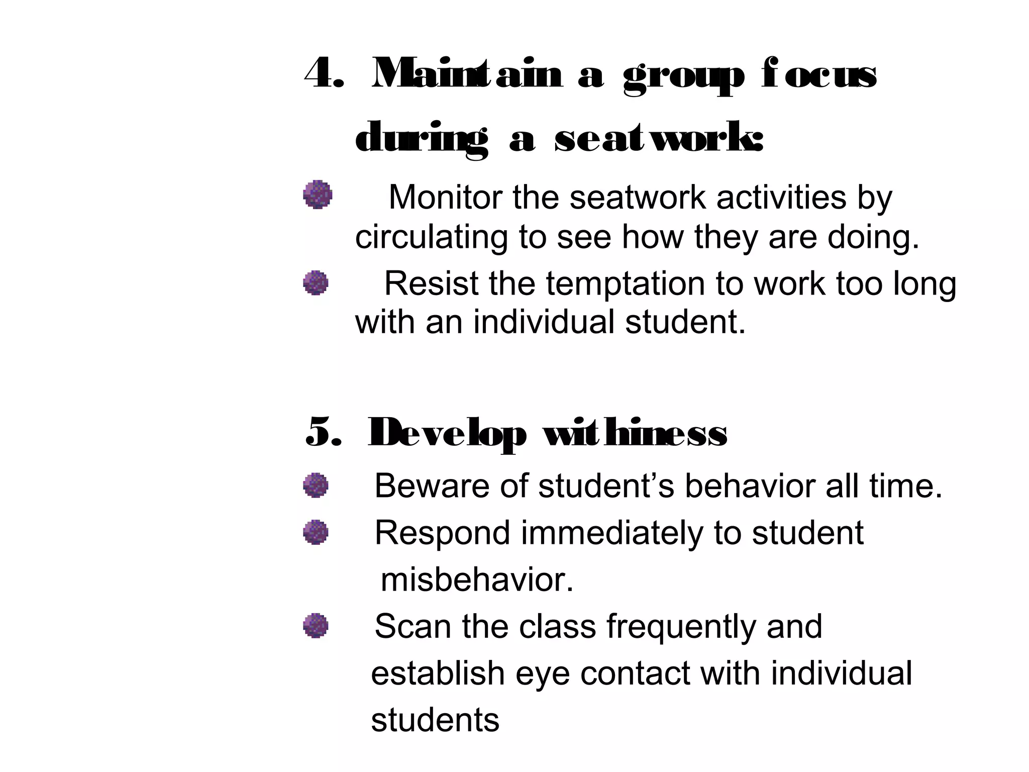 4. Maintain a group focus
during a seatwork:
Monitor the seatwork activities by
circulating to see how they are doing.
Resist the temptation to work too long
with an individual student.
5. Develop withiness
Beware of student’s behavior all time.
Respond immediately to student
misbehavior.
Scan the class frequently and
establish eye contact with individual
students
 
