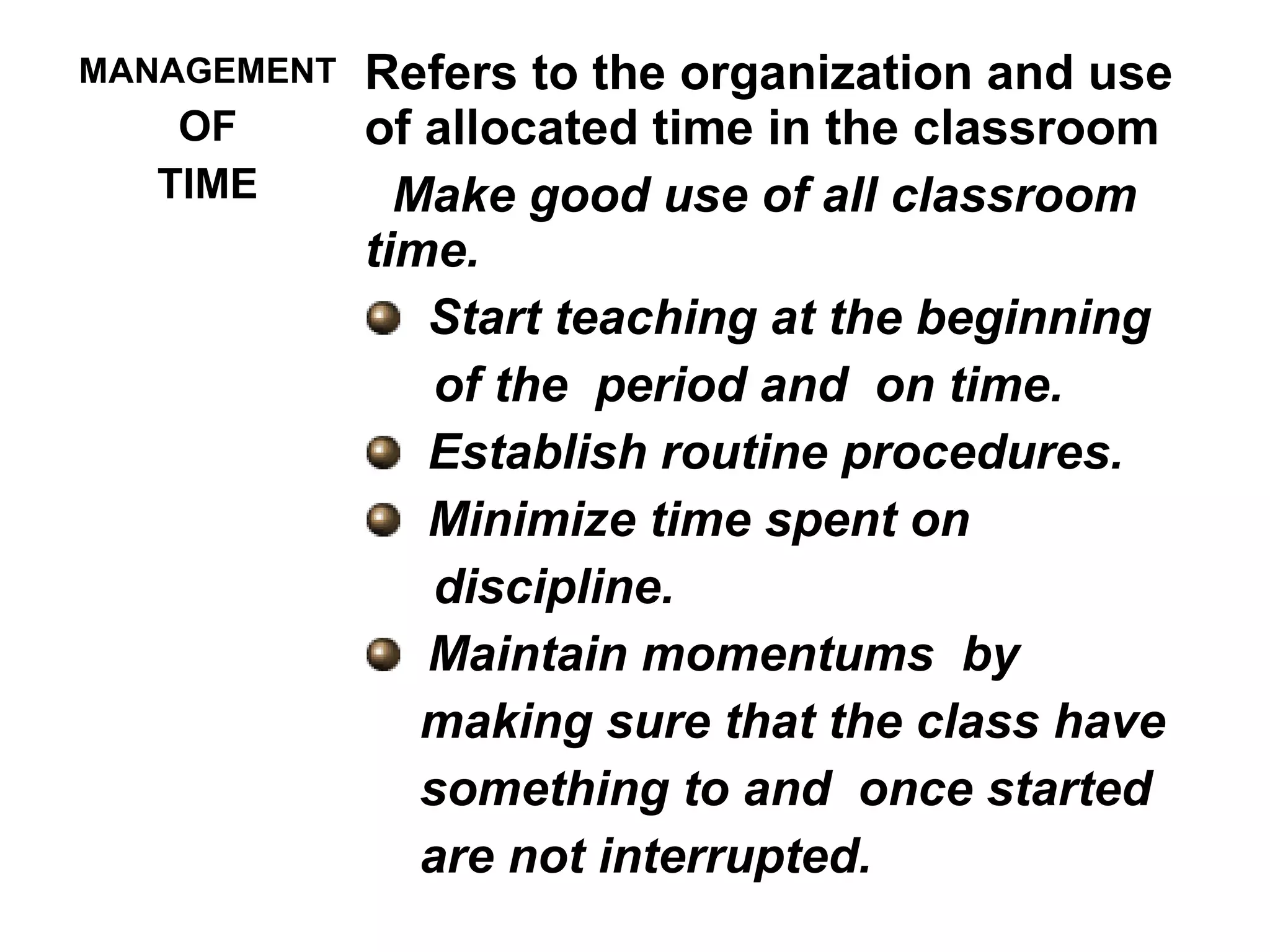 MANAGEMENT
OF
TIME
Refers to the organization and use
of allocated time in the classroom
Make good use of all classroom
time.
Start teaching at the beginning
of the period and on time.
Establish routine procedures.
Minimize time spent on
discipline.
Maintain momentums by
making sure that the class have
something to and once started
are not interrupted.
 