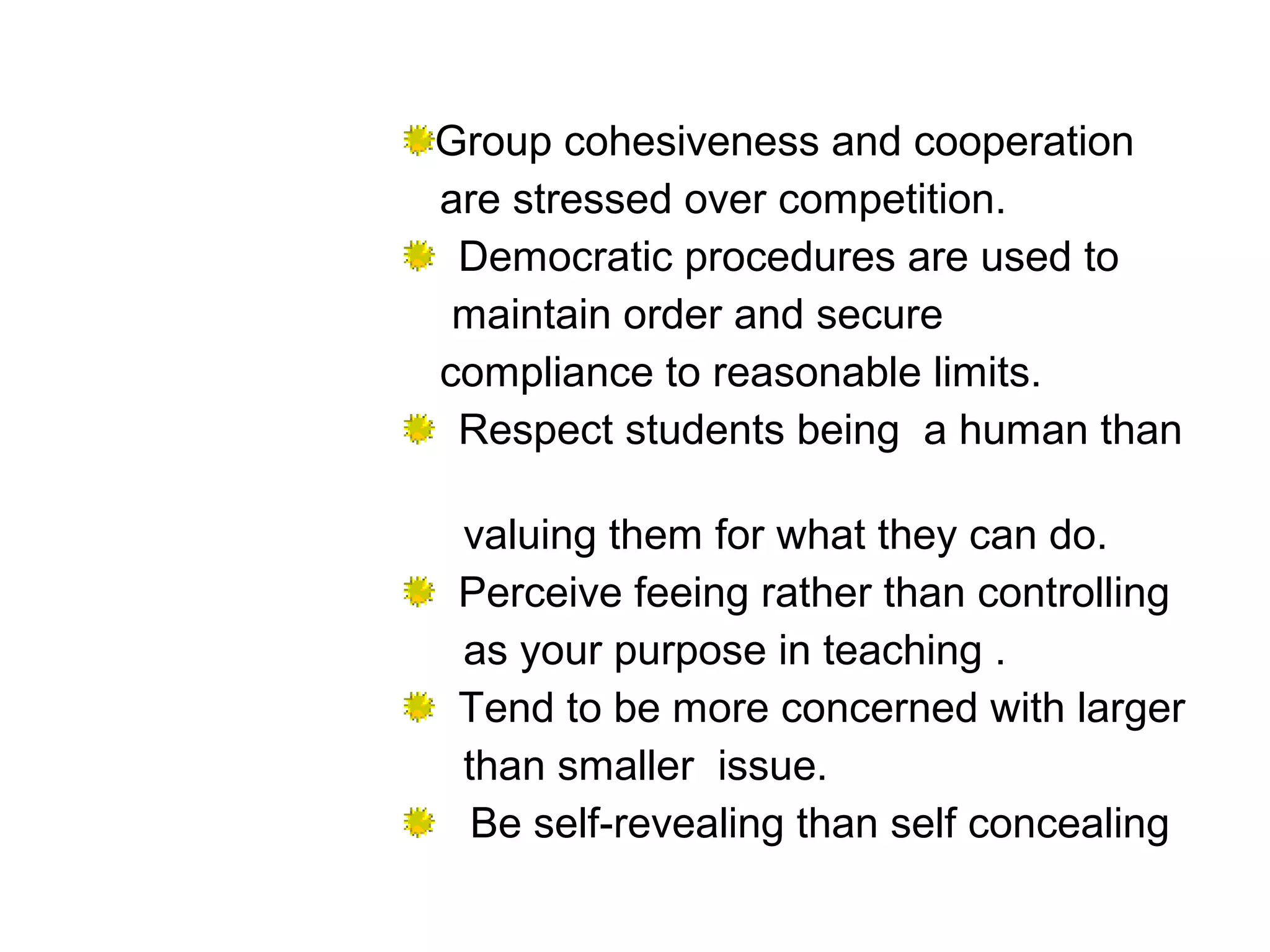 Group cohesiveness and cooperation
are stressed over competition.
Democratic procedures are used to
maintain order and secure
compliance to reasonable limits.
Respect students being a human than
valuing them for what they can do.
Perceive feeing rather than controlling
as your purpose in teaching .
Tend to be more concerned with larger
than smaller issue.
Be self-revealing than self concealing
 