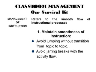 CLASSROOM MANAGEMENT
Our Survival Kit
MANAGEMENT
OF
INSTRUCTION
Refers to the smooth flow of
instructional processes
1. Maintain smoothness of
instruction:
Avoid jumping without transition
from topic to topic.
Avoid jarring breaks with the
activity flow.
 