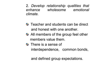 2. Develop relationship qualities that
enhance wholesome emotional
climate.
Teacher and students can be direct
and honest with one another.
All members of the group feel other
members value them.
There is a sense of
interdependence, common bonds,
and defined group expectations.
 
