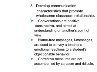 3. Develop communication
characteristics that promote
wholesome classroom relationship.
Conversations are positive,
constructive, and aimed at
understanding on another’s point of
view.
Blame-free messages, I-messages,
are used to convey a teacher’s
emotional reactions to a student’s
objectionable behavior.
Corrective measures are not
accompanied by sarcasm and ridicule.
 
