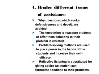 4. Render different forms
of assistance
Why questions, which evoke
defensiveness and deceit, are
avoided.
The temptation to reassure students
or offer them solutions to their
problem is resisted.
Problem-solving methods are used
to place power in the hands of the
students and increase their self-
efficacy.
Reflective listening is substituted for
giving advice so student can
formulate solutions to their problems.
 