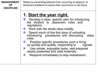 1. Start the year right.
Develop a clear, specific plan for introducing
the student to classroom rules and
regulations.
Work with the whole class initially.
Spend much of the first days of schooling
introducing procedures and discussing class
rules.
Practice specific procedures such a lining
up quickly and quietly, responding to signals.
Use simple, enjoyable tasks, well prepared
clearly presented and valid materials.
Respond immediately to stop misbehavior.
Refers to preventing behavior from occurring to respond to
behaviors problems to educe their occurrence in the future
MANAGEMENT
OF
DISCIPLINE
 