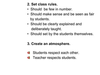 2. Set class rules.
• Should be few in number.
• Should make sense and be seen as fair
by students.
• Should be clearly explained and
deliberately taught.
• Should set by the students themselves.
3. Create an atmosphere.
Students respect each other.
Teacher respects students.
 