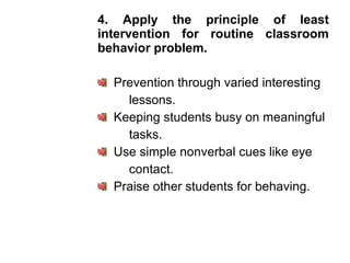 4. Apply the principle of least
intervention for routine classroom
behavior problem.
Prevention through varied interesting
lessons.
Keeping students busy on meaningful
tasks.
Use simple nonverbal cues like eye
contact.
Praise other students for behaving.
 