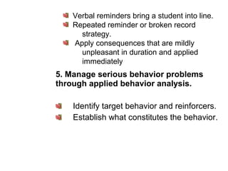 5. Manage serious behavior problems
through applied behavior analysis.
Identify target behavior and reinforcers.
Establish what constitutes the behavior.
Verbal reminders bring a student into line.
Repeated reminder or broken record
strategy.
Apply consequences that are mildly
unpleasant in duration and applied
immediately
 