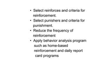 • Select reinforces and criteria for
reinforcement.
• Select punishers and criteria for
punishment.
• Reduce the frequency of
reinforcement
• Apply behavior analysis program
such as home-based
reinforcement and daily report
card programs
 