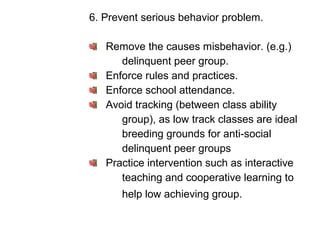 6. Prevent serious behavior problem.
Remove the causes misbehavior. (e.g.)
delinquent peer group.
Enforce rules and practices.
Enforce school attendance.
Avoid tracking (between class ability
group), as low track classes are ideal
breeding grounds for anti-social
delinquent peer groups
Practice intervention such as interactive
teaching and cooperative learning to
help low achieving group.
 