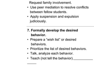 Request family involvement.
• Use peer mediation to resolve conflicts
between fellow students.
• Apply suspension and expulsion
judiciously.
7. Formally develop the desired
behavior.
• Prepare a “wish list” or desired
behaviors.
• Prioritize the list of desired behaviors.
• Talk, analyze each behavior.
• Teach (not tell the behavior).
 