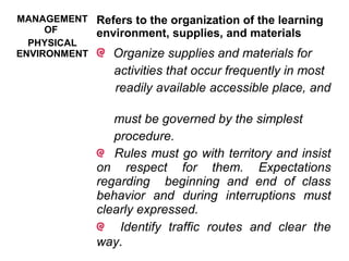 MANAGEMENT
OF
PHYSICAL
ENVIRONMENT
Refers to the organization of the learning
environment, supplies, and materials
Organize supplies and materials for
activities that occur frequently in most
readily available accessible place, and
must be governed by the simplest
procedure.
Rules must go with territory and insist
on respect for them. Expectations
regarding beginning and end of class
behavior and during interruptions must
clearly expressed.
Identify traffic routes and clear the
way.
 