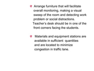 Arrange furniture that will facilitate
overall monitoring, making a visual
sweep of the room and detecting work
problem or social distractions.
Teacher’s desk should be in one of the
front corners facing the students.
Materials and equipment stations are
available in sufficient quantities
and are located to minimize
congestion in traffic lane.
 