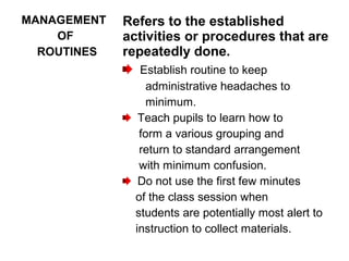MANAGEMENT
OF
ROUTINES
Refers to the established
activities or procedures that are
repeatedly done.
Establish routine to keep
administrative headaches to
minimum.
Teach pupils to learn how to
form a various grouping and
return to standard arrangement
with minimum confusion.
Do not use the first few minutes
of the class session when
students are potentially most alert to
instruction to collect materials.
 
