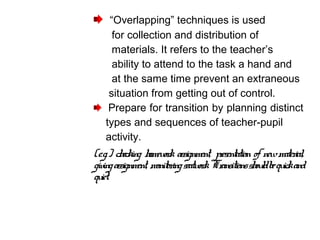“Overlapping” techniques is used
for collection and distribution of
materials. It refers to the teacher’s
ability to attend to the task a hand and
at the same time prevent an extraneous
situation from getting out of control.
Prepare for transition by planning distinct
types and sequences of teacher-pupil
activity.
(e.g.) checking homework assignment, presentation of newmaterial,
givingassignment, monitoringseatwork. Transitionsshouldbequickand
quiet.
 