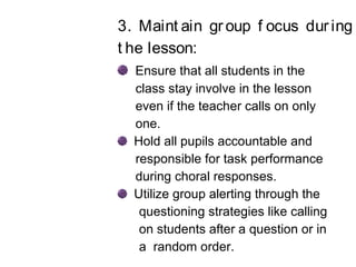 3. Maint ain group f ocus during
t he lesson:
Ensure that all students in the
class stay involve in the lesson
even if the teacher calls on only
one.
Hold all pupils accountable and
responsible for task performance
during choral responses.
Utilize group alerting through the
questioning strategies like calling
on students after a question or in
a random order.
 