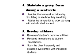 4. Maintain a group focus
during a seatwork:
Monitor the seatwork activities by
circulating to see how they are doing.
Resist the temptation to work too long
with an individual student.
5. Develop withiness
Beware of student’s behavior all time.
Respond immediately to student
misbehavior.
Scan the class frequently and
establish eye contact with individual
students
 