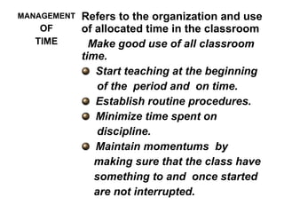 MANAGEMENT
OF
TIME
Refers to the organization and use
of allocated time in the classroom
Make good use of all classroom
time.
Start teaching at the beginning
of the period and on time.
Establish routine procedures.
Minimize time spent on
discipline.
Maintain momentums by
making sure that the class have
something to and once started
are not interrupted.
 