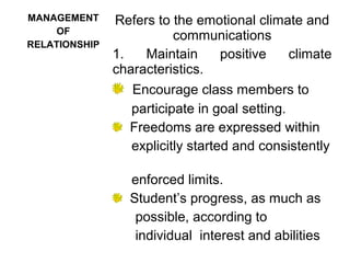 MANAGEMENT
OF
RELATIONSHIP
Refers to the emotional climate and
communications
1. Maintain positive climate
characteristics.
Encourage class members to
participate in goal setting.
Freedoms are expressed within
explicitly started and consistently
enforced limits.
Student’s progress, as much as
possible, according to
individual interest and abilities
 