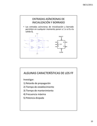 08/11/2011




         ENTRADAS ASÍNCRONAS DE
         INICIALIZACIÓN Y BORRADO
• Las entradas asíncronas de inicialización y borrado
  permiten en cualquier momento poner a 1 o a 0 a la
  salida Q.

                                        PRESET


                                    J            Q
                                         CLK
                                    K            Q



                                        CLEAR




ALGUNAS CARACTERÍSTICAS DE LOS FF
Investigar:
1) Retardo de propagación
2) Tiempo de establecimiento
3) Tiempo de mantenimiento
4) Frecuencia máxima
5) Potencia disipada




                                                               10
 