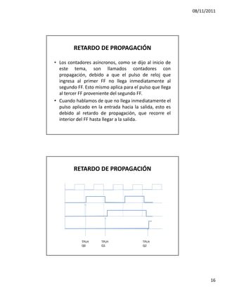 08/11/2011




         RETARDO DE PROPAGACIÓN

• Los contadores asíncronos, como se dijo al inicio de
  este tema, son llamados contadores con
  propagación, debido a que el pulso de reloj que
  ingresa al primer FF no llega inmediatamente al
  segundo FF. Esto mismo aplica para el pulso que llega
  al tercer FF proveniente del segundo FF.
• Cuando hablamos de que no llega inmediatamente el
  pulso aplicado en la entrada hacia la salida, esto es
  debido al retardo de propagación, que recorre el
  interior del FF hasta llegar a la salida.




         RETARDO DE PROPAGACIÓN




            TPLH      TPLH               TPLH
            Q0        Q1                 Q2




                                                                 16
 