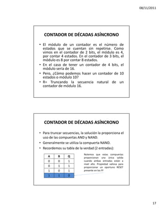 08/11/2011




   CONTADOR DE DÉCADAS ASÍNCRONO

• El módulo de un contador es el número de
  estados que se cuentan sin repetirse. Como
  vimos en el contador de 2 bits, el módulo es 4,
  por contar 4 estados. En el contador de 3 bits, el
  módulo es 8 por contar 8 estados.
• En el caso de tener un contador de 4 bits, el
  módulo sería de 16.
• Pero, ¿Cómo podemos hacer un contador de 10
  estados o módulo 10?
• R= Truncando la secuencia natural de un
  contador de módulo 16.




   CONTADOR DE DÉCADAS ASÍNCRONO

• Para truncar secuencias, la solución la proporciona el
  uso de las compuertas AND y NAND.
• Generalmente se utiliza la compuerta NAND.
• Recordemos su tabla de la verdad (2 entradas):
                             Notemos que estas compuertas
     A      B     Q          proporcionan una única salida
     0      0     1          cuando ambas entradas están a
                             nivel alto. Propiedad valiosa para
     0      1     1          proporcionar un oportuno RESET
     1      0     1          presente en los FF
     1      1     0




                                                                         17
 
