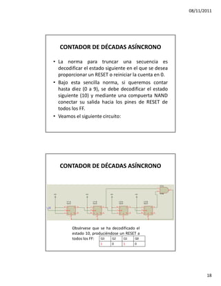 08/11/2011




  CONTADOR DE DÉCADAS ASÍNCRONO

• La norma para truncar una secuencia es
  decodificar el estado siguiente en el que se desea
  proporcionar un RESET o reiniciar la cuenta en 0.
• Bajo esta sencilla norma, si queremos contar
  hasta diez (0 a 9), se debe decodificar el estado
  siguiente (10) y mediante una compuerta NAND
  conectar su salida hacia los pines de RESET de
  todos los FF.
• Veamos el siguiente circuito:




  CONTADOR DE DÉCADAS ASÍNCRONO




        Obsérvese que se ha decodificado el
        estado 10, produciéndose un RESET a
        todos los FF: Q3     Q2    Q1   Q0
                      1     0     1     0




                                                              18
 