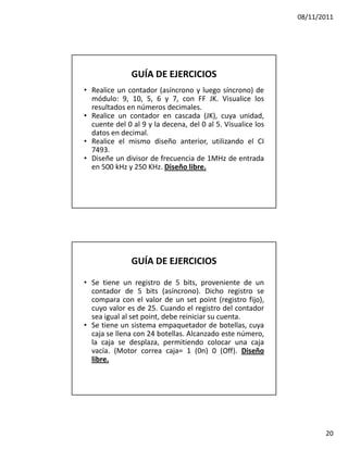 08/11/2011




               GUÍA DE EJERCICIOS
• Realice un contador (asíncrono y luego síncrono) de
  módulo: 9, 10, 5, 6 y 7, con FF JK. Visualice los
  resultados en números decimales.
• Realice un contador en cascada (JK), cuya unidad,
  cuente del 0 al 9 y la decena, del 0 al 5. Visualice los
  datos en decimal.
• Realice el mismo diseño anterior, utilizando el CI
  7493.
• Diseñe un divisor de frecuencia de 1MHz de entrada
  en 500 kHz y 250 KHz. Diseño libre.




               GUÍA DE EJERCICIOS

• Se tiene un registro de 5 bits, proveniente de un
  contador de 5 bits (asíncrono). Dicho registro se
  compara con el valor de un set point (registro fijo),
  cuyo valor es de 25. Cuando el registro del contador
  sea igual al set point, debe reiniciar su cuenta.
• Se tiene un sistema empaquetador de botellas, cuya
  caja se llena con 24 botellas. Alcanzado este número,
  la caja se desplaza, permitiendo colocar una caja
  vacía. (Motor correa caja= 1 (0n) 0 (Off). Diseño
  libre.




                                                                    20
 
