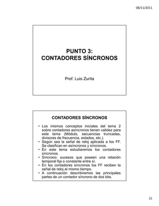 08/11/2011




       PUNTO 3:
 CONTADORES SÍNCRONOS


               Prof. Luis Zurita




       CONTADORES SÍNCRONOS
• Los mismos conceptos iniciales del tema 2
  sobre contadores asíncronos tienen validez para
  este tema (Módulo, secuencias truncadas,
  divisores de frecuencia, estados, etc.).
• Según sea la señal de reloj aplicada a los FF.
  Se clasifican en asíncronos y síncronos.
• En este tema estudiaremos los contadores
  síncronos.
• Síncrono: sucesos que poseen una relación
  temporal fija o constante entre sí.
• En los contadores síncronos los FF reciben la
  señal de reloj al mismo tiempo.
• A continuación describiremos las principales
  partes de un contador síncrono de dos bits.




                                                           21
 