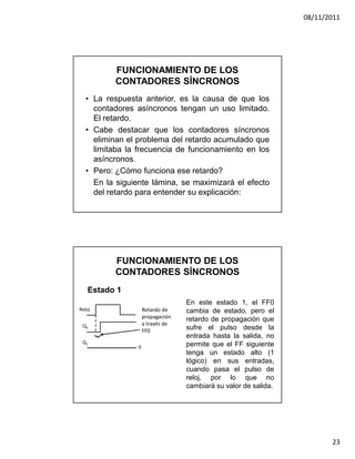 08/11/2011




         FUNCIONAMIENTO DE LOS
         CONTADORES SÍNCRONOS
  • La respuesta anterior, es la causa de que los
    contadores asíncronos tengan un uso limitado.
    El retardo.
  • Cabe destacar que los contadores síncronos
    eliminan el problema del retardo acumulado que
    limitaba la frecuencia de funcionamiento en los
    asíncronos.
  • Pero: ¿Cómo funciona ese retardo?
    En la siguiente lámina, se maximizará el efecto
    del retardo para entender su explicación:




         FUNCIONAMIENTO DE LOS
         CONTADORES SÍNCRONOS
   Estado 1
                                  En este estado 1, el FF0
Reloj               Retardo de    cambia de estado, pero el
                    propagación   retardo de propagación que
 Q0                 a través de
                    FF0           sufre el pulso desde la
                                  entrada hasta la salida, no
 Q1                               permite que el FF siguiente
                0
                                  tenga un estado alto (1
                                  lógico) en sus entradas,
                                  cuando pasa el pulso de
                                  reloj, por lo que no
                                  cambiará su valor de salida.




                                                                        23
 