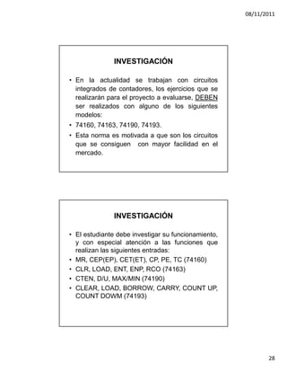 08/11/2011




               INVESTIGACIÓN

• En la actualidad se trabajan con circuitos
  integrados de contadores, los ejercicios que se
  realizarán para el proyecto a evaluarse, DEBEN
  ser realizados con alguno de los siguientes
  modelos:
• 74160, 74163, 74190, 74193.
• Esta norma es motivada a que son los circuitos
  que se consiguen con mayor facilidad en el
  mercado.




               INVESTIGACIÓN

• El estudiante debe investigar su funcionamiento,
  y con especial atención a las funciones que
  realizan las siguientes entradas:
• MR, CEP(EP), CET(ET), CP, PE, TC (74160)
• CLR, LOAD, ENT, ENP, RCO (74163)
• CTEN, D/U, MAX/MIN (74190)
• CLEAR, LOAD, BORROW, CARRY, COUNT UP,
  COUNT DOWM (74193)




                                                            28
 