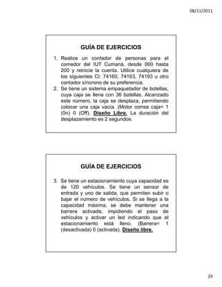 08/11/2011




           GUÍA DE EJERCICIOS
1. Realice un contador de personas para el
   comedor del IUT Cumaná, desde 000 hasta
   200 y reinicie la cuenta. Utilice cualquiera de
   los siguientes CI: 74160, 74163, 74193 u otro
   contador síncrono de su preferencia.
2. Se tiene un sistema empaquetador de botellas,
   cuya caja se llena con 36 botellas. Alcanzado
   este número, la caja se desplaza, permitiendo
   colocar una caja vacía. (Motor correa caja= 1
   (0n) 0 (Off). Diseño Libre. La duración del
   desplazamiento es 2 segundos.




           GUÍA DE EJERCICIOS

3. Se tiene un estacionamiento cuya capacidad es
   de 120 vehículos. Se tiene un sensor de
   entrada y uno de salida, que permiten subir o
   bajar el número de vehículos. Si se llega a la
   capacidad máxima, se debe mantener una
   barrera activada, impidiendo el paso de
   vehículos y activar un led indicando que el
   estacionamiento está lleno. (Barrera= 1
   (desactivada) 0 (activada). Diseño libre.




                                                            29
 
