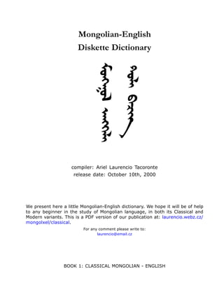 Mongolian-English
                       Diskette Dictionary




                                Moekgo& feehkulI
                                DolI buciit

                    compiler: Ariel Laurencio Tacoronte
                     release date: October 10th, 2000




We present here a little Mongolian-English dictionary. We hope it will be of help
to any beginner in the study of Mongolian language, in both its Classical and
Modern variants. This is a PDF version of our publication at: laurencio.webz.cz/
mongolxel/classical.
                          For any comment please write to:
                                 laurencio@email.cz




                 BOOK 1: CLASSICAL MONGOLIAN - ENGLISH
 