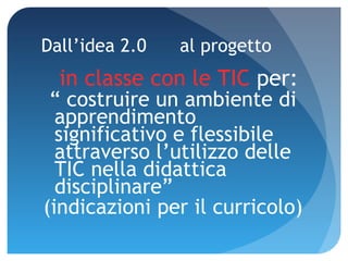 Dall’idea 2.0  al progetto in classe con le TIC  per: “  costruire un ambiente di apprendimento significativo e flessibile attraverso l’utilizzo delle TIC nella didattica disciplinare”  (indicazioni per il curricolo) 