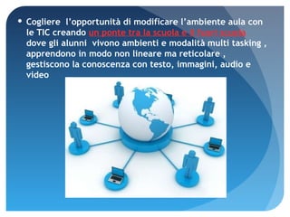 Cogliere  l’opportunità di modificare l’ambiente aula con le TIC creando  un ponte tra la scuola e il fuori scuola  dove gli alunni  vivono ambienti e modalità multi tasking , apprendono in modo non lineare ma reticolare , gestiscono la conoscenza con testo, immagini, audio e video 