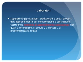 Superare il gap tra saperi tradizionali e quelli prodotti  dall’apprendimento per comprensione e costruzione  costruendo  ambienti di apprendimento laboratoriali  nei quali si interagisce, si simula , si discute , si problematizza la realtà Laboratori 