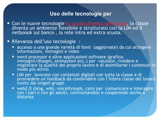 Con le nuove tecnologie  la scuola diventa iperscuola , la classe diventa un ambiente flessibile e strutturato con la LIM ed il netboook sul banco , la rete intra ed extra scuola. Rilevanza dell’uso tecnologie  : accesso a una grande varietà di fonti   (aggiornate) da cui attingere informazioni, immagini e video  word processor e altre applicazioni software (grafica, immagini/disegni, animazioni ecc.) per  valutare, rivedere e migliorare la qualità del proprio lavoro e di assimilarne i contenuti in modo più attivo LIM per  lavorare con contenuti digitali con tutta la classe e di provvedere un feedback da condividere con l’intera classe del lavoro svolto dai singoli gruppi web2.0 (blog, wiki, voicethreads, csm) per  comunicare e interagire con i pari e con gli adulti, confrontandosi e cooperando anche a distanza  Uso delle tecnologie per 