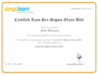 Certificate No: LSSGB-OL10170
Certified Lean Six Sigma Green Belt
This is to certify that
Jitin Khurana
Has satisfactorily fulfilled the requirements established
by Simplilearn for professional attainment in Lean Six Sigma Green Belt
And is therefore certified as a
Lean Six Sigma Green Belt
This 05th
of Oct, 2018 Krishna Kumar, Director
 